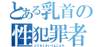 とある乳首の性犯罪者（とてもくさいうんこネギ）