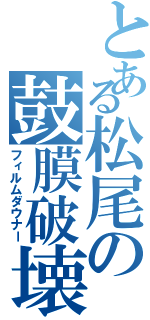 とある松尾の鼓膜破壊（フィルムダウナー）