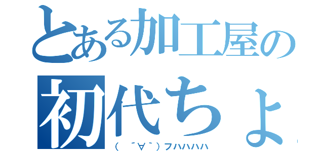 とある加工屋の初代ちょぱ（（　´∀｀）フハハハハ）