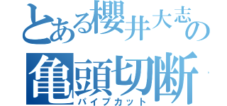 とある櫻井大志の亀頭切断（パイプカット）