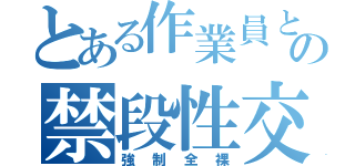 とある作業員との禁段性交（強制全裸）