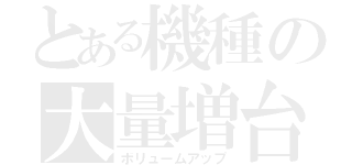 とある機種の大量増台（ボリュームアップ）