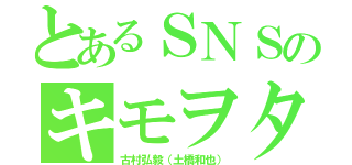 とあるＳＮＳのキモヲタ（古村弘毅（土橋和也））