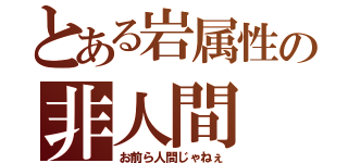 とある岩属性の非人間（お前ら人間じゃねぇ）