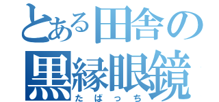 とある田舎の黒縁眼鏡（たばっち）