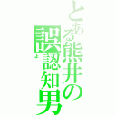 とある熊井の誤認知男（よ）