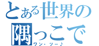 とある世界の隅っこで（ワン・ツー♪）