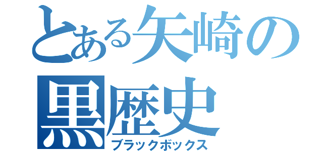 とある矢崎の黒歴史（ブラックボックス）