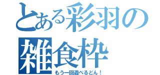 とある彩羽の雑食枠（もう一回遊べるどん！）