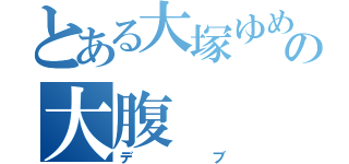 とある大塚ゆめの大腹（デブ）