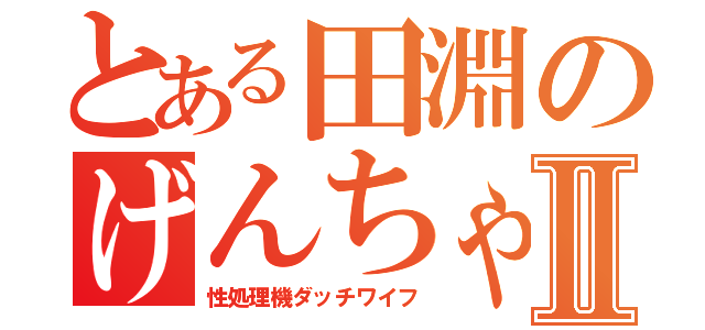 とある田淵のげんちゃんⅡ（性処理機ダッチワイフ）