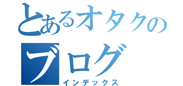 とあるオタクのブログ（インデックス）