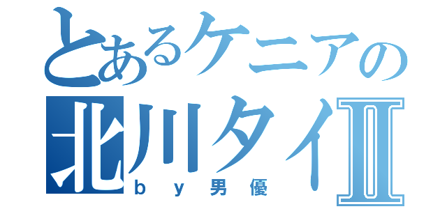 とあるケニアの北川タイシⅡ（ｂｙ男優）