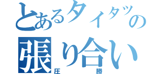 とあるタイタツの張り合い（圧勝）