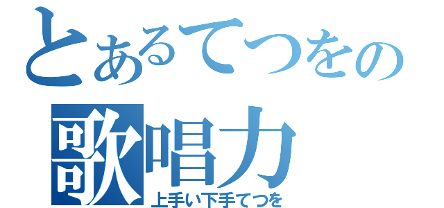 とあるてつをの歌唱力（上手い下手てつを）