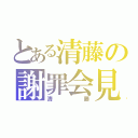 とある清藤の謝罪会見（清藤）