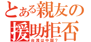 とある親友の援助拒否（台湾は中国？）