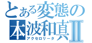 とある変態の本波和真Ⅱ（アクセロリータ）