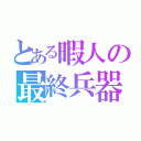 とある暇人の最終兵器（）