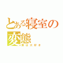 とある寝室の変態（男は大好き）