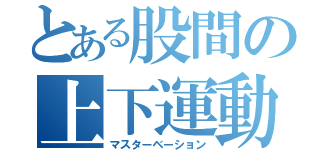 とある股間の上下運動（マスターベーション）