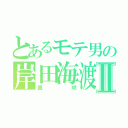 とあるモテ男の岸田海渡Ⅱ（真咲）