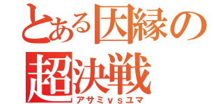 とある因縁の超決戦（アサミｖｓユマ）