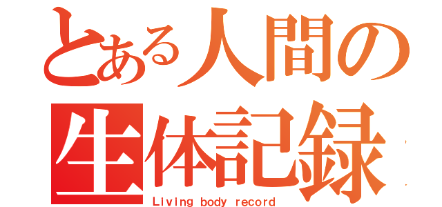 とある人間の生体記録（Ｌｉｖｉｎｇ ｂｏｄｙ ｒｅｃｏｒｄ ）