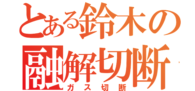 とある鈴木の融解切断（ガス切断）