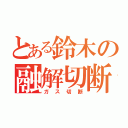 とある鈴木の融解切断（ガス切断）