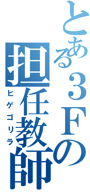 とある３Ｆの担任教師（ヒゲゴリラ）