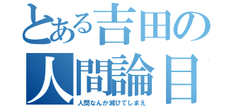 とある吉田の人間論目録（人間なんか滅びてしまえ）