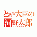 とある大臣の河野太郎（コウノタロウ）