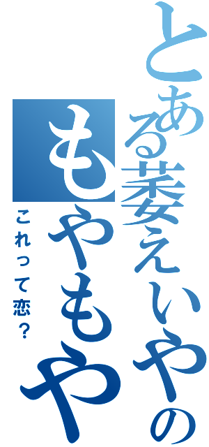 とある萎えいやのもやもや（これって恋？）