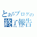 とあるブログの終了報告（ＴＨＥ　ＥＮＤ）