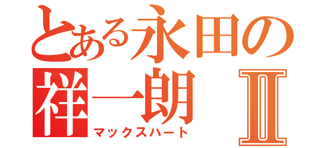 とある永田の祥一朗Ⅱ（マックスハート）