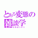 とある変態の雑談学（なまほうそう）