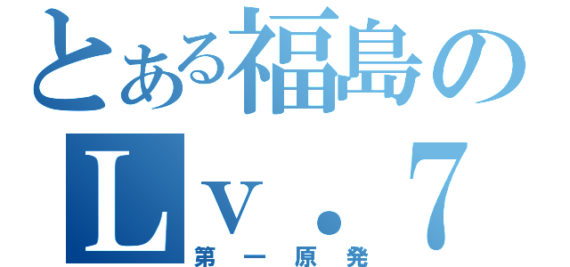 とある福島のＬｖ．７（第一原発）