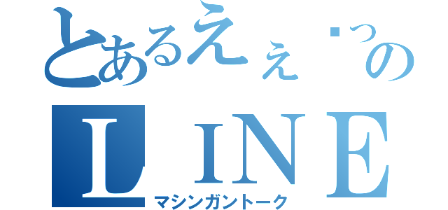 とあるえぇ〜っ！？のＬＩＮＥ（マシンガントーク）