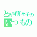 とある萌々子のいつもの日常（こ）