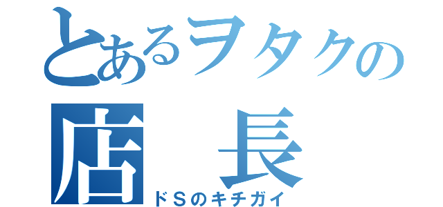 とあるヲタクの店 長 （ドＳのキチガイ）