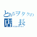 とあるヲタクの店 長 （ドＳのキチガイ）