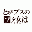 とあるブスのブタ女は（外出禁止）