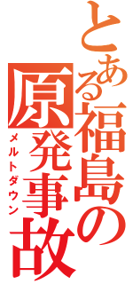 とある福島の原発事故（メルトダウン）