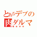 とあるデブの肉ダルマ（脂肪野郎）