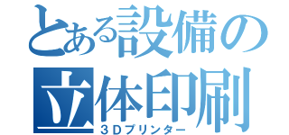 とある設備の立体印刷（３Ｄプリンター）