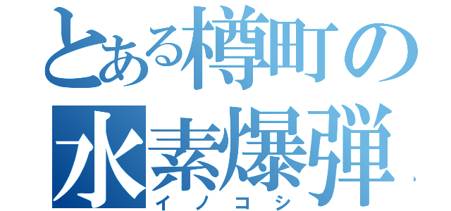 とある樽町の水素爆弾（イノコシ）