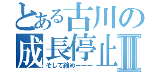 とある古川の成長停止Ⅱ（そして縮めーーー）