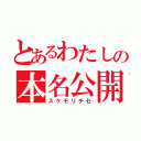 とあるわたしの本名公開（スケモリチセ）