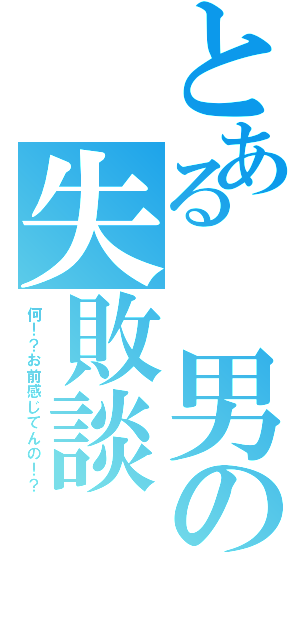 とある　男の失敗談（何！？お前感じてんの！？）